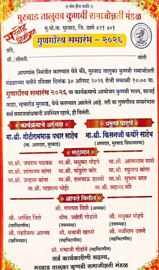 मुरबाड तालुका कुणबी समाज उन्नती च्या वतीने, समाजाच्या कला गुणांना वाव म्हणून , गुणगौरव सोहळा आयोजित करण्यात आला आहे. या सोहळ्याला मुरबाड विधानसभा चे आमदार माननीय किसनजी कथोरे साहेब, माजी आमदार गोटीरामजी पवार साहेब, त्याच प्रमाणे तालुक्यातील मान्यवर, समाज उन्नतीचे सर्व आजी माजी सदस्य, कार्य अध्यक्ष, उपाध्यक्ष, सचिव, खजिनदार, सह चिटणीस, सल्ला गार, इत्तर मान्यवर सदस्य आणि मान्यवर कुणबी समाज्या तीलज्यांचा गुणगौरव करण्यात येणार आहे. मान्यवरच्या हस्ते गुण गौरव होणार आहे. ठिकाण कुणबी समाज हॉल मुरबाड, दिनांक 30/08/2026. सकाळी 10वाजता.