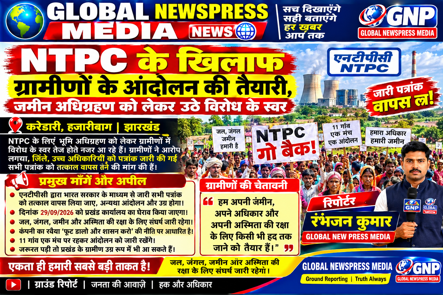 प्रेस विज्ञप्ति / जन अपील एनटीपीसी द्वारा भारत सरकार के माध्यम से जारी किए गए सभी पत्रांकों को तत्काल वापस लिया जाए। अन्यथा, हमारा आंदोलन और भी उग्र रूप धारण करेगा। दिनांक 29/09/2026 को सभी ग्रामीणों के सहयोग से प्रखंड कार्यालय का घेराव किया जाएगा। हम अपनी जल, जंगल, जमीन और अस्मिता की रक्षा के लिए यह आंदोलन कर रहे हैं। एनटीपीसी कंपनी का रवैया अत्यंत दुर्भाग्यपूर्ण और जनविरोधी रहा है। कंपनी "फूट डालो और शासन करो" की नीति अपनाकर 11 गांवों की एकता को तोड़ने का प्रयास कर रही है। इसलिए सभी ग्रामीणों से अपील है कि किसी भी प्रकार के बहकावे या भ्रम में न आएं। सभी 11 गांव एक मंच पर रहकर आंदोलन को मजबूती दें और अपनी एकजुटता बनाए रखें। यदि हमारी मांगों की अनदेखी की गई, तो क्षेत्र के ग्रामीण उग्र आंदोलन के लिए बाध्य होंगे, जिसकी पूरी जिम्मेदारी प्रशासन और एनटीपीसी कंपनी की होगी। एकता ही हमारी सबसे बड़ी ताकत है। जल, जंगल, जमीन और अस्मिता की रक्षा के लिए संघर्ष जारी रहेगा।