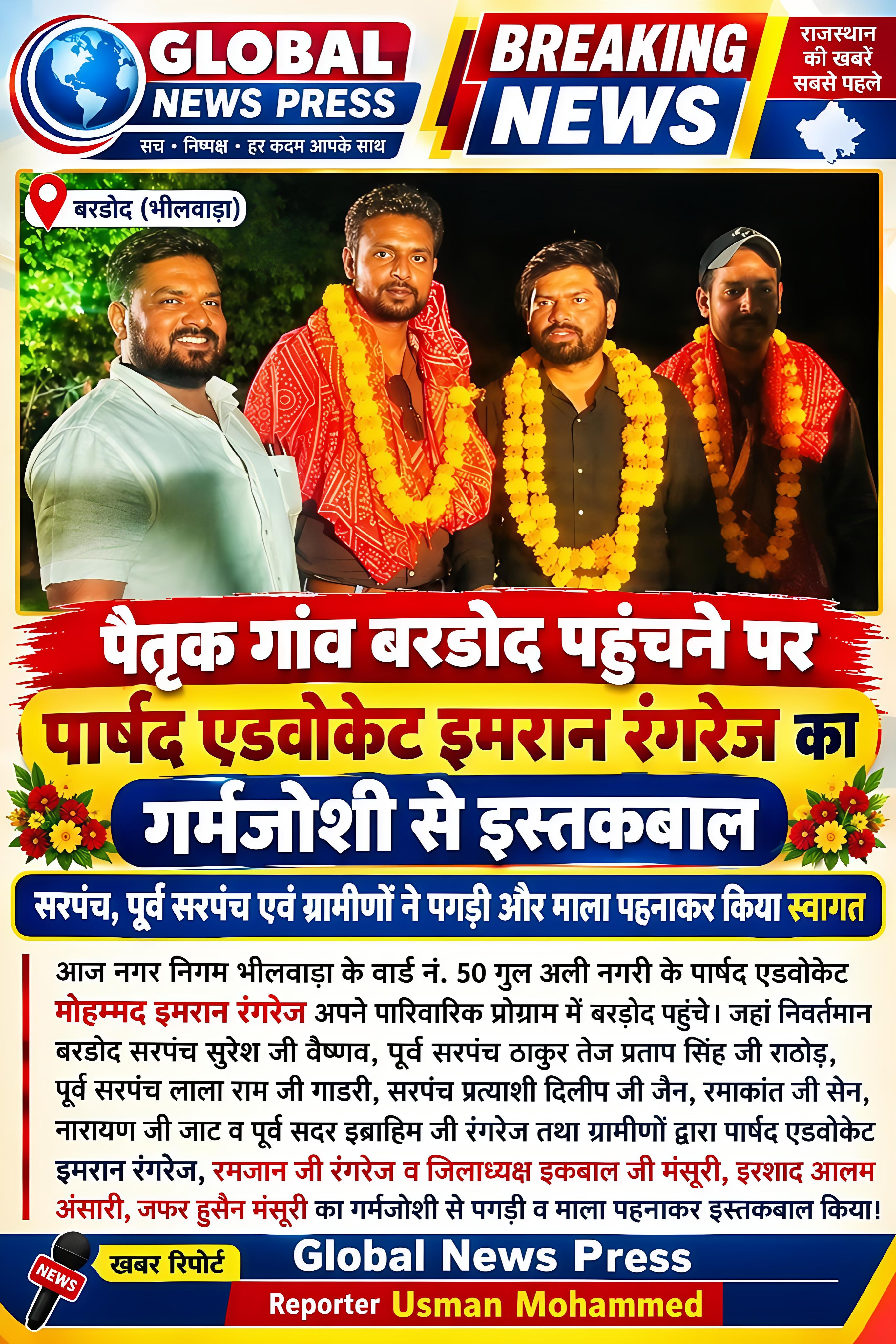 🔴*पैतृक गांव बरडोद पहुंचने पर,सरपंच,पूर्व सरपंच एवं ग्रामीणों ने गर्मजोशी के साथ वार्ड नं 50 के पार्षद एडवोकेट इमरान रंगरेज का इस्तकबाल किया* आज नगर निगम भीलवाड़ा के वार्ड नं 50 गुल अली नगरी के पार्षद एडवोकेट मोहम्मद इमरान रंगरेज अपने पारिवारिक प्रोग्राम में बरडोद पहुंचे जहां निवर्तमान बरडोद सरपंच सुरेश जी वैष्णव,पूर्व सरपंच ठाकुर तेज प्रताप सिंह जी राठौड़, पूर्व सरपंच लाला राम जी गाडरी,सरपंच प्रत्याशी दिलीप जी जैन,रमाकांत जी सेन, नारायण जी जाट व पुर्व सदर इब्राहिम जी रगंरेज तथा ग्रामीणों द्वारा पार्षद एडवोकेट इमरान रंगरेज,रमजान जी रगंरेज व जिलाध्यक्ष इकबाल जी मंसूरी,इरशाद आलम अंसारी,जफर हुसैन मंसूरी का गर्मजोशी से पगड़ी व माला पहनाकर इस्तकबाल किया ।