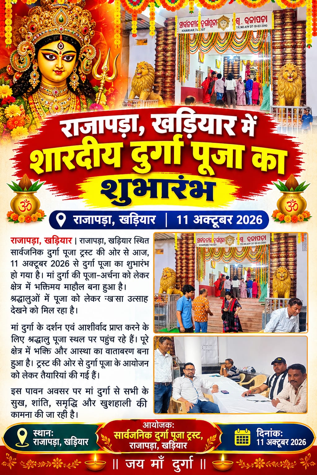 राजापड़ा, खड़ियार में शारदीय दुर्गा पूजा का शुभारंभ राजापड़ा, खड़ियार | 11 अक्टूबर 2026 राजापड़ा, खड़ियार स्थित सार्वजनिक दुर्गा पूजा ट्रस्ट की ओर से आज, 11 अक्टूबर 2026 से दुर्गा पूजा का शुभारंभ हो गया है। मां दुर्गा की पूजा-अर्चना को लेकर क्षेत्र में भक्तिमय माहौल बना हुआ है। श्रद्धालुओं में पूजा को लेकर खासा उत्साह देखने को मिल रहा है। मां दुर्गा के दर्शन एवं आशीर्वाद प्राप्त करने के लिए श्रद्धालु पूजा स्थल पर पहुंच रहे हैं। पूरे क्षेत्र में भक्ति और आस्था का वातावरण बना हुआ है। ट्रस्ट की ओर से दुर्गा पूजा के आयोजन को लेकर तैयारियां की गई हैं। इस पावन अवसर पर मां दुर्गा से सभी के सुख, शांति, समृद्धि और खुशहाली की कामना की जा रही है। स्थान: राजापड़ा, खड़ियार आयोजक: सार्वजनिक दुर्गा पूजा ट्रस्ट, राजापड़ा, खड़ियार दिनांक: 11 अक्टूबर 2026